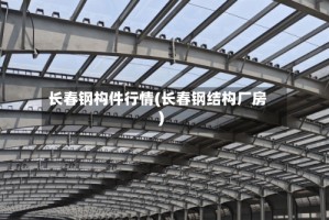 长春钢构件行情(长春钢结构厂房)