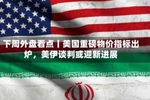 下周外盘看点丨美国重磅物价指标出炉，美伊谈判或迎新进展