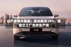 日产全球大重组：欧洲裁员10%，桑德兰工厂合并生产线