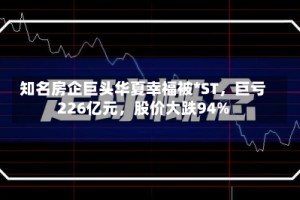 知名房企巨头华夏幸福被*ST，巨亏226亿元，股价大跌94%