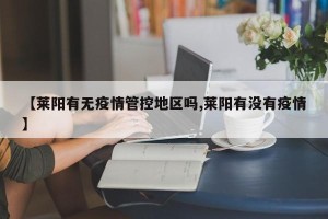 【莱阳有无疫情管控地区吗,莱阳有没有疫情】