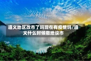 遵义地区改市了吗现在有疫情吗/遵义什么时候撤地设市