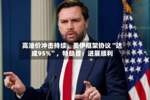 高油价冲击持续，美伊框架协议“达成95%”，特朗普：进展顺利