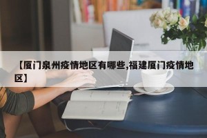 【厦门泉州疫情地区有哪些,福建厦门疫情地区】
