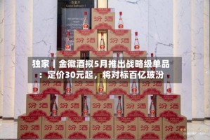 独家｜金徽酒拟5月推出战略级单品：定价30元起，将对标百亿玻汾
