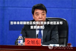 吉林未明确地区疫情(吉林多地区发布重要通告)
