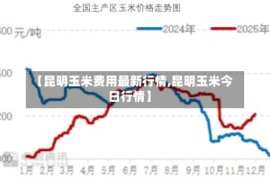 【昆明玉米费用最新行情,昆明玉米今日行情】