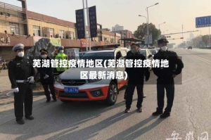 芜湖管控疫情地区(芜湖管控疫情地区最新消息)