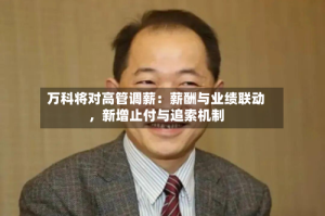 万科将对高管调薪：薪酬与业绩联动，新增止付与追索机制