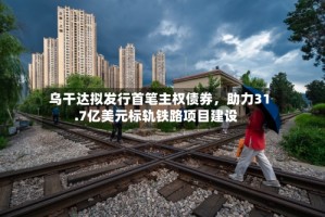 乌干达拟发行首笔主权债券，助力31.7亿美元标轨铁路项目建设