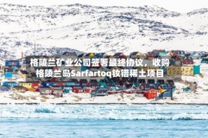 格陵兰矿业公司签署最终协议，收购格陵兰岛Sarfartoq钕镨稀土项目