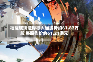 福耀玻璃遭摩根大通减持约61.87万股 每股作价约61.21港元