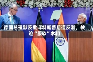 德国总理默茨批评特朗普后遭反制，被迫“服软”求和