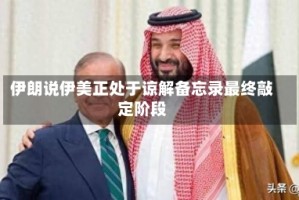 伊朗说伊美正处于谅解备忘录最终敲定阶段