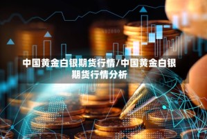 中国黄金白银期货行情/中国黄金白银期货行情分析