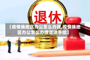 【疫情换地区办公怎么办理,疫情换地区办公怎么办理退休手续】