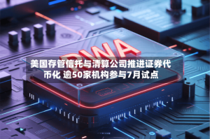 美国存管信托与清算公司推进证券代币化 逾50家机构参与7月试点