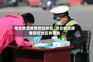 河北物流疫情管控地区/河北物流疫情管控地区有哪些
