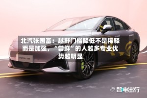 北汽张国富：越野门槛降低不是稀释而是加强，“尝鲜”的人越多专业优势越明显