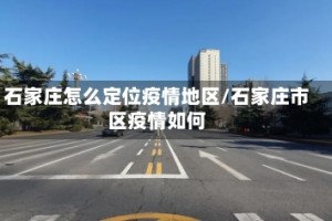 石家庄怎么定位疫情地区/石家庄市区疫情如何