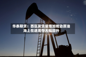 华泰期货：西区发货量增加推动原油海上在途库存大幅回升
