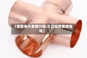 【铜管每天费用行情,今日铜管费用每吨】