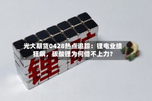 光大期货0428热点追踪：锂电业绩狂飙，碳酸锂为何借不上力？