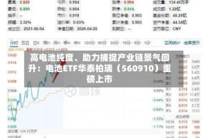 高电池纯度、助力捕捉产业链景气回升：电池ETF华泰柏瑞（560910）重磅上市