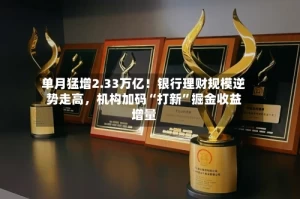 单月猛增2.33万亿！银行理财规模逆势走高，机构加码“打新”掘金收益增量