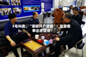 5毛叫卖，“港股开户攻略”！监管重拳出击整治