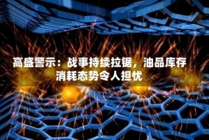 高盛警示：战事持续拉锯，油品库存消耗态势令人担忧