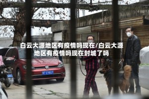 白云大源地区有疫情吗现在/白云大源地区有疫情吗现在封城了吗