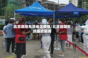 北京朝阳东坝地区疫情/北京朝阳东坝最近新闻