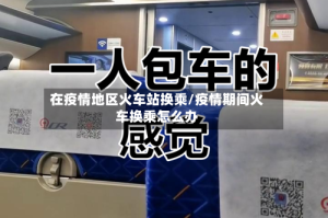 在疫情地区火车站换乘/疫情期间火车换乘怎么办
