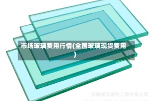 市场玻璃费用行情(全国玻璃现货费用)