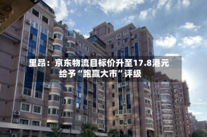 里昂：京东物流目标价升至17.8港元 给予“跑赢大市”评级