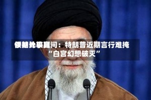 伊朗比较高领袖外事顾问：特朗普近期言行难掩“白宫幻想破灭”