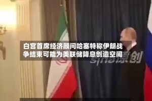 白宫首席经济顾问哈塞特称伊朗战争结束可能为美联储降息创造空间