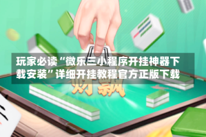 玩家必读“微乐三小程序开挂神器下载安装”详细开挂教程官方正版下载