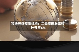 顶级经济预测机构：二季度通胀率预计升至6%