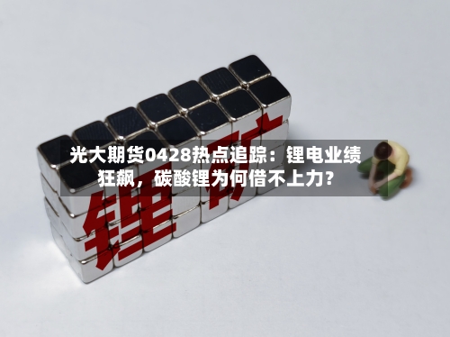 光大期货0428热点追踪：锂电业绩狂飙，碳酸锂为何借不上力？-第1张图片