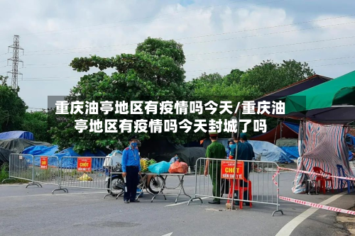 重庆油亭地区有疫情吗今天/重庆油亭地区有疫情吗今天封城了吗-第1张图片