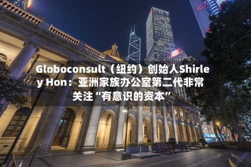 Globoconsult（纽约）创始人Shirley Hon：亚洲家族办公室第二代非常关注“有意识的资本	”-第1张图片