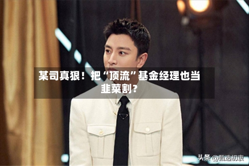 某司真狠！把“顶流”基金经理也当韭菜割？-第1张图片