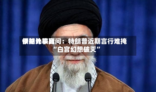 伊朗比较高领袖外事顾问：特朗普近期言行难掩“白宫幻想破灭	”-第1张图片
