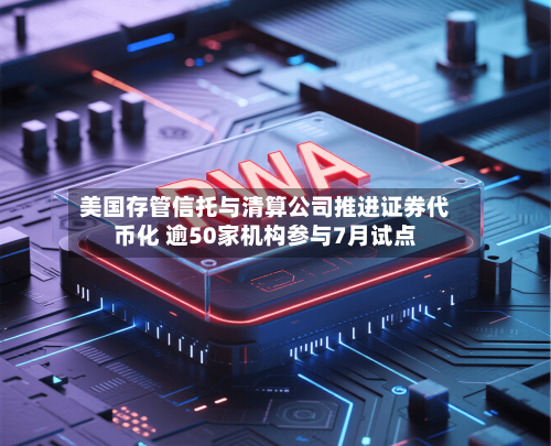 美国存管信托与清算公司推进证券代币化 逾50家机构参与7月试点-第1张图片