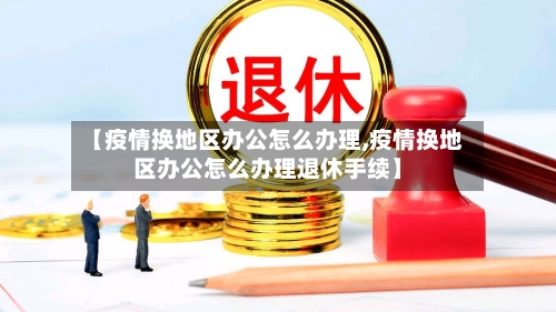 【疫情换地区办公怎么办理,疫情换地区办公怎么办理退休手续】-第1张图片