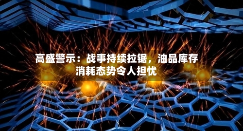 高盛警示：战事持续拉锯，油品库存消耗态势令人担忧-第1张图片