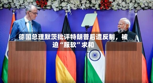 德国总理默茨批评特朗普后遭反制，被迫“服软”求和-第1张图片