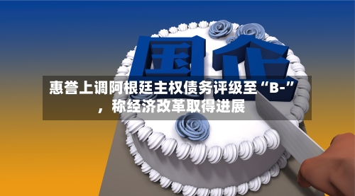 惠誉上调阿根廷主权债务评级至“B-”	，称经济改革取得进展-第1张图片